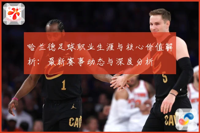 哈兰德足球职业生涯与核心价值解析：最新赛事动态与深度分析