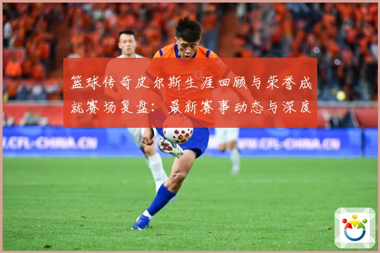 篮球传奇皮尔斯生涯回顾与荣誉成就赛场复盘：最新赛事动态与深度分析