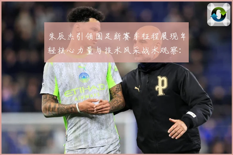 朱辰杰引领国足新赛季征程展现年轻核心力量与技术风采战术观察：最新赛事动态与深度分析