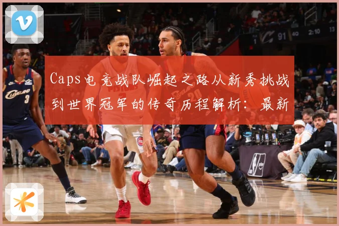 Caps电竞战队崛起之路从新秀挑战到世界冠军的传奇历程解析：最新赛事动态与深度分析