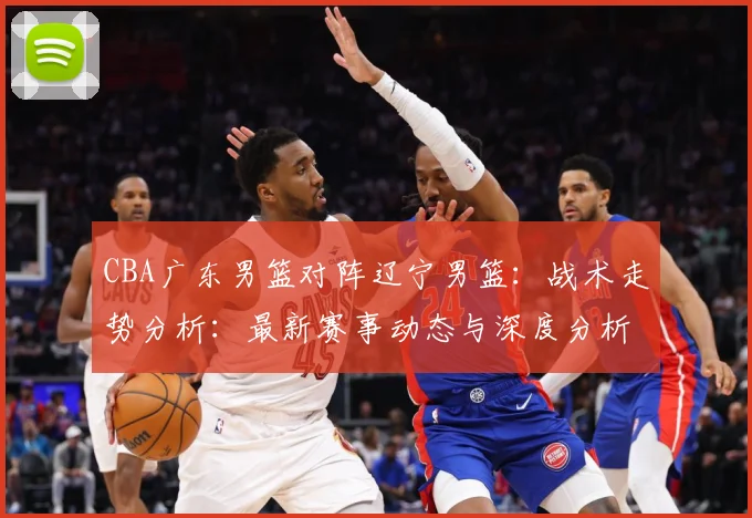 CBA广东男篮对阵辽宁男篮：战术走势分析：最新赛事动态与深度分析