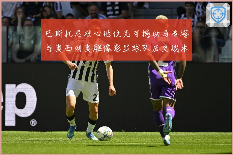巴斯托尼核心地位无可撼动马洛塔与奥西利奥雕像彰显球队历史战术观察：最新赛事动态与深度分析