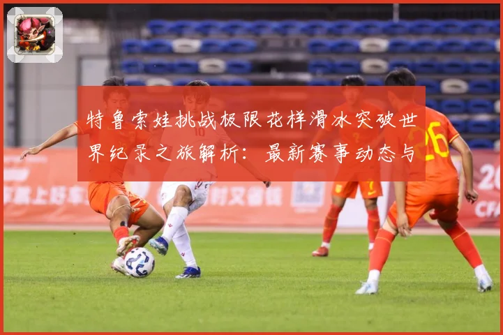 特鲁索娃挑战极限花样滑冰突破世界纪录之旅解析：最新赛事动态与深度分析