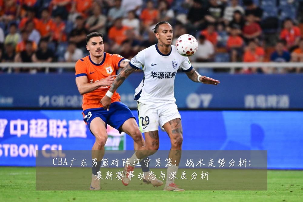CBA广东男篮对阵辽宁男篮:战术走势分析:最新赛事动态与深度分析