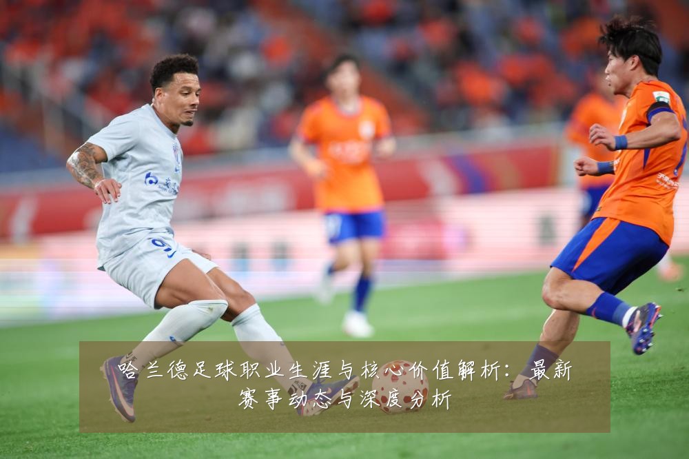 哈兰德足球职业生涯与核心价值解析：最新赛事动态与深度分析
