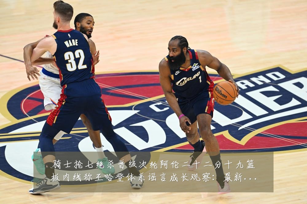 骑士抢七绝杀晋级次轮阿伦二十二分十九篮板内线称王哈登体系谣言成长观察:最新赛事动态与深度分析