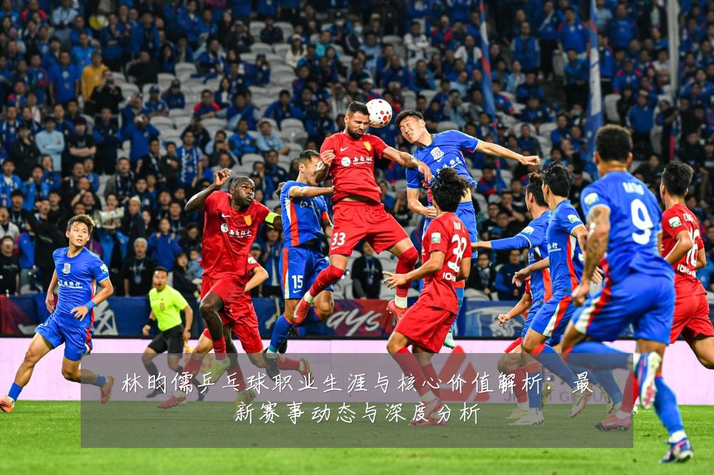 林昀儒乒乓球职业生涯与核心价值解析:最新赛事动态与深度分析